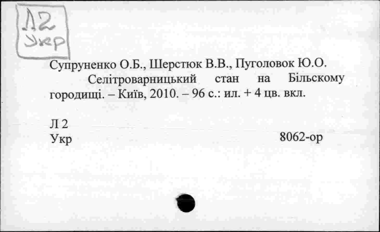 ﻿Супруненко О.Б., Шерстюк В.В., Пуголовок Ю.О.
Селітроварницький стан на Більскому городищі. — Київ, 2010. — 96 с.: ил. + 4 цв. вкл.
Л2
Укр
8062-ор